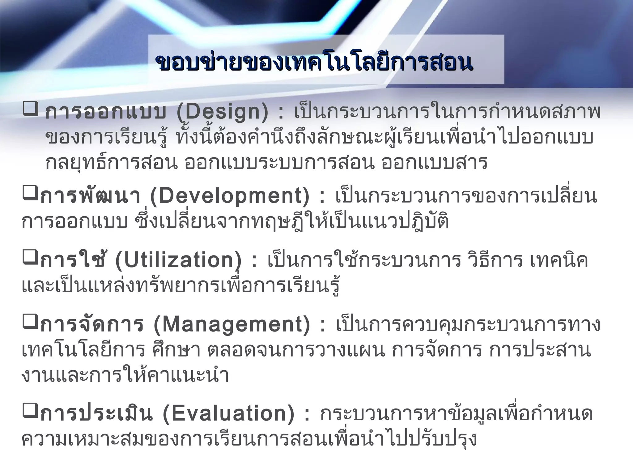 ขอบข่ายของเทคโนโลยีการสอนขอบข่ายของเทคโนโลยีการสอน
 การออกแบบ (Design) : เป็นกระบวนการในการกำาหนดสภาพ
ของการเรียนรู้ ทั้งนี้ต้องคำานึงถึงลักษณะผู้เรียนเพื่อนำาไปออกแบบ
กลยุทธ์การสอน ออกแบบระบบการสอน ออกแบบสาร
การพัฒนา (Development) : เป็นกระบวนการของการเปลี่ยน
การออกแบบ ซึ่งเปลี่ยนจากทฤษฎีให้เป็นแนวปฎิบัติ
การใช้ (Utilization) : เป็นการใช้กระบวนการ วิธีการ เทคนิค
และเป็นแหล่งทรัพยากรเพื่อการเรียนรู้
การจัดการ (Management) : เป็นการควบคุมกระบวนการทาง
เทคโนโลยีการ ศึกษา ตลอดจนการวางแผน การจัดการ การประสาน
งานและการให้คาแนะนำา
การประเมิน (Evaluation) : กระบวนการหาข้อมูลเพื่อกำาหนด
ความเหมาะสมของการเรียนการสอนเพื่อนำาไปปรับปรุง
 