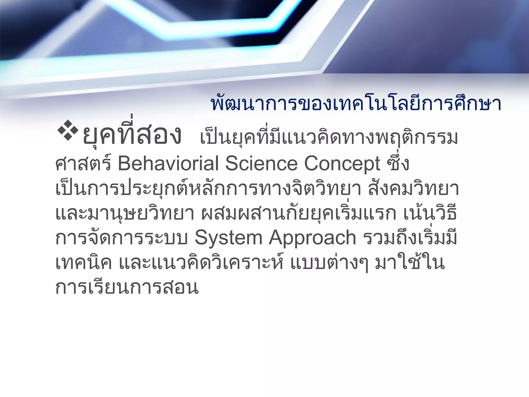 ยุคที่สอง เป็นยุคที่มีแนวคิดทางพฤติกรรม
ศาสตร์ Behaviorial Science Concept ซึ่ง
เป็นการประยุกต์หลักการทางจิตวิทยา สังคมวิทยา
และมานุษยวิทยา ผสมผสานกัยยุคเริ่มแรก เน้นวิธี
การจัดการระบบ System Approach รวมถึงเริ่มมี
เทคนิค และแนวคิดวิเคราะห์ แบบต่างๆ มาใช้ใน
การเรียนการสอน
พัฒนาการของเทคโนโลยีการศึกษา
 
