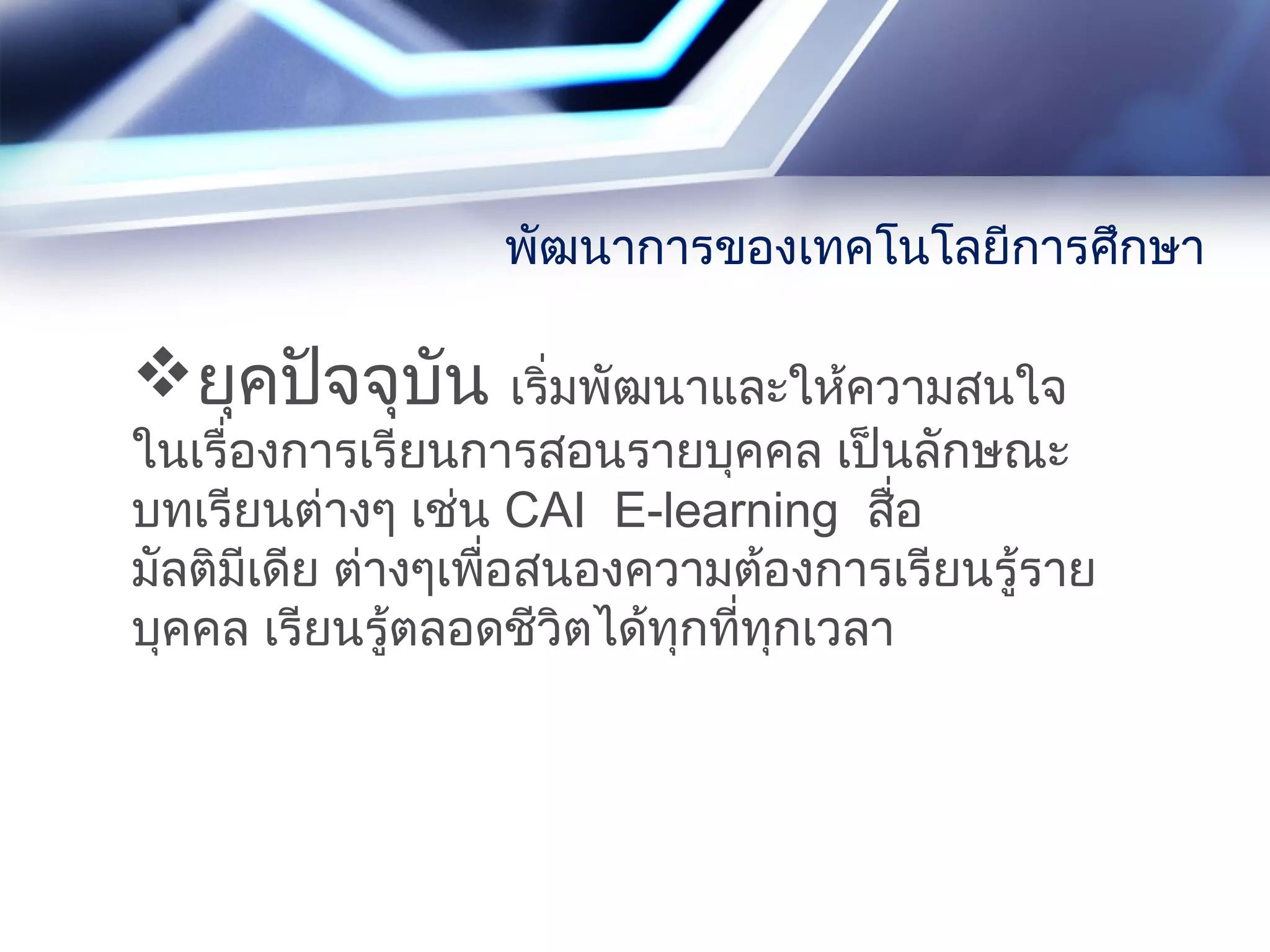 ยุคปัจจุบัน เริ่มพัฒนาและให้ความสนใจ
ในเรื่องการเรียนการสอนรายบุคคล เป็นลักษณะ
บทเรียนต่างๆ เช่น CAI E-learning สื่อ
มัลติมีเดีย ต่างๆเพื่อสนองความต้องการเรียนรู้ราย
บุคคล เรียนรู้ตลอดชีวิตได้ทุกที่ทุกเวลา
พัฒนาการของเทคโนโลยีการศึกษา
 