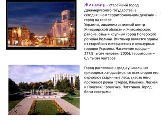 Житомир – старейший город
Древнерусского государства, в
сегодняшнем территориальном делении –
город на севере
Украины, административный центр
Житомирской области и Житомирского
района, самый крупный город Полесского
региона Волыни. Житомир является одним
из старейших исторических и культурных
городов Украины. Население города –
277,9 тысяч человек (2005), территория –
6,5 тысяч гектаров.
Город расположен среди уникальных
природных ландшафтов: со всех сторон его
окружают старинные леса, сквозь него
протекают речки Тетерев, Каменка, Лесная
и Полевая, Крошенка, Путятинка. Город
богат скверами.
 