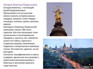 Загадки Каменца-Подольского
Сегодня Каменец – настоящий
музей Средневековья.
Прогуливаясь по его улочкам
можно изучать историю разных
народов, живших в этом городе –
литовцев, поляков, армян, россиян,
евреев.
Ежегодно в Каменец-Подольский
приезжает свыше 100 тысяч
туристов. Все они восхищают этим
уникальным и гостеприимным
городом и, конечно, же, стремятся
узнать его тайны, скрытые в
старинных храмах, полутемных
подвалах и неприступных замковых
стенах. Не известно, удается, ли им
разгадать
послания, зашифрованные в камне
и дереве, однако все они уезжают с
приятными воспоминаниями о
Каменце и желанием приехать
сюда еще раз.
 