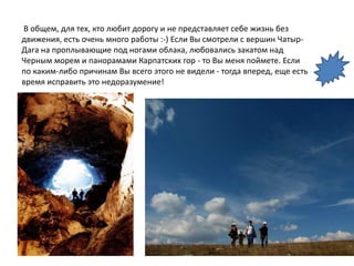 В общем, для тех, кто любит дорогу и не представляет себе жизнь без
движения, есть очень много работы :-) Если Вы смотрели с вершин Чатыр-
Дага на проплывающие под ногами облака, любовались закатом над
Черным морем и панорамами Карпатских гор - то Вы меня поймете. Если
по каким-либо причинам Вы всего этого не видели - тогда вперед, еще есть
время исправить это недоразумение!
 