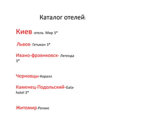 Каталог отелей:
Киев-отель Мир 3*
Львов- Гетьман 3*
Ивано-фравнковск- Легенда
3*
Черновцы-Коралл
Каменец-Подольский-Gala-
hotel 3*
Житомир-Релакс
 