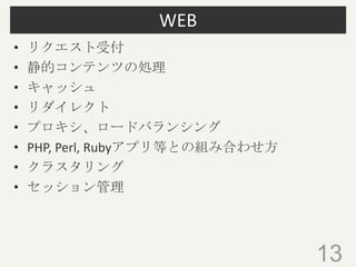 WEB
• リクエスト受付
• 静的コンテンツの処理
• キャッシュ
• リダイレクト
• プロキシ、ロードバランシング
• PHP, Perl, Rubyアプリ等との組み合わせ方
• クラスタリング
• セッション管理
• ルーティング
13
 