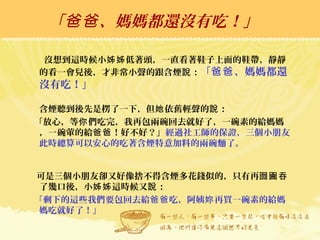 「 、媽媽都還沒有吃！」爸爸
沒想到這時候小 低著頭，一直看著鞋子上面的鞋帶，靜靜姊姊
的看一會兒後，才非常小聲的跟含煙 ：說 「 、媽媽都還爸爸
沒有吃！」
含煙聽到後先是楞了一下，但 依舊輕聲的 ：她 說
「放心，等 們吃完，我再包兩碗回去就好了，一碗素的給媽媽你
，一碗葷的給 ！好不好？」爸爸 經過社工師的保證，三個小朋友
此時總算可以安心的吃著含煙特意加料的兩碗麵了。
可是三個小朋友卻又好像捨不得含煙多花錢似的，只有再囫圇吞
了幾口後，小 這時候又 ：姊姊 說
「剩下的這些我們要包回去給 吃，阿姨 再買一碗素的給媽爸爸 妳
媽吃就好了！」
 