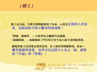聽了這句話，含煙差點將眼 噴了出來，心想是淚 怎樣的人世滄
桑，造就如此早熟又 事的靈魂 ！懂 啊
「阿姨，謝謝 。」小 吃完麵後代表感謝。妳 姊姊
「謝謝阿姨。」兩個都缺了門牙的小男生也口齒不清的跟著 。說
總覺得 天活得都是理所當然，社工師突然間瞭解到，原來…每
得感謝與珍惜，竟然可以這樣令人為之一振、感覺懂
到『幸福』與『快樂』！
( 續上 )
 