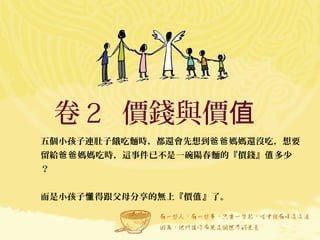 卷２ 價錢與價值
五個小孩子連肚子餓吃麵時，都還會先想到 媽媽還沒吃，想要爸爸
留給 媽媽吃時，這事件已不是一碗陽春麵的『價錢』 多少爸爸 值
？
而是小孩子 得跟父母分享的無上『價 』了。懂 值
 