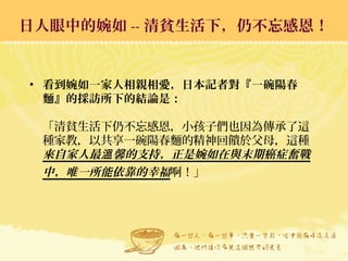 日人眼中的婉如 -- 清貧生活下，仍不忘感恩！日人眼中的婉如 -- 清貧生活下，仍不忘感恩！
• 看到婉如一家人相親相愛，日本記者對『一碗陽春
麵』的採訪所下的結論是：
「清貧生活下仍不忘感恩，小孩子們也因為傳承了這
種家教，以共享一碗陽春麵的精神回饋於父母，這種
來自家人最 馨的支持，正是婉如在與末期癌症奮戰溫
中，唯一所能依靠的幸福啊！」
 