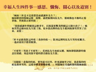 幸福人生四件事─感恩、懺悔、關心以及道別！幸福人生四件事─感恩、懺悔、關心以及道別！
「婉如！ 是不是很想當面感謝 先生？」妳 妳
婉如聽到周醫師這麼一提醒，就把臉朝向伍先生，眼睛動也不動的正視
著他，然後很正經的 ：說
「我很感謝 照顧我這麼多年，以後還要 我照顧這五個小孩子！」婉你 幫
如突然這麼向伍先生 了後，原本很高興的伍先生聽到後卻突然哭了出說
來，並 ：說
「 不必跟我 這些 ！我會的 …」 到這裡時伍先生哭的更 害，妳 說 啦 啦 說 厲
一邊直接用手擦著眼 。淚
「不要哭！男孩子不要哭！」看到伍先生如此反應，婉如卻很鎮靜的強
忍住情緒，刻意用很平穩的聲音跟伍先生 。說
「沒關係！悲傷的時候，想哭就可以哭， 要讓他哭才好，我悲傷的時妳
候也都會哭的，這樣身體才會健康 。」周醫師在旁邊輕聲的跟婉如喔 說
。
 
