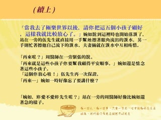「當我去了極樂世界以後，請 把這五個小孩子顧好你
，這樣我就比較放心了。」婉如 到這裡時也開始落 了，說 淚
站在一旁的伍先生就直接用一手 擦著眼角流出的 水， 一幫她 淚 另
手則忙著擦他自己流下的 水，夫妻倆就在 水中互相疼惜。淚 淚
「再來 ？」周醫師在一旁緊張的 。呢 說
「再來就是這些小孩子 要 我顧得平安順事。」婉如還是 念你 幫 惦
著這些小孩子。
「這個 放心 ！」伍先生再一次保證。你 啦
「再來─」婉如一時好像忘了要講什麼？
「婉如， 愛不愛 先生 ？」站在一旁的周醫師好像比婉如還妳 妳 呢
著急的樣子。
( 續上 )
 