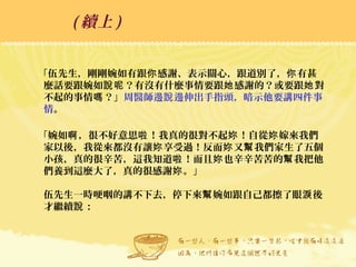 「伍先生，剛剛婉如有跟 感謝、表示關心，跟道別了， 有甚你 你
麼話要跟婉如 ？有沒有什麼事情要跟 感謝的？或要跟 對說呢 她 她
不起的事情 ？」嗎 周醫師邊 邊伸出手指頭，暗示他要講四件事說
情。
「婉如 ，很不好意思 ！我真的很對不起 ！自從 嫁來我們啊 啦 妳 妳
家以後，我從來都沒有讓 享受過！反而 又 我們家生了五個妳 妳 幫
小孩，真的很辛苦，這我知道 ！而且 也辛辛苦苦的 我把他啦 妳 幫
們養到這麼大了，真的很感謝 。」妳
伍先生一時哽咽的講不下去，停下來 婉如跟自己都擦了眼 後幫 淚
才繼續 ：說
( 續上 )
 