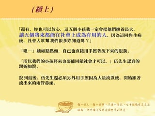 「還有， 也可以放心，這五個小孩我一定會把他們撫養長大，妳
讓五個將來都能在社會上成為有用的人。因為這回 生病妳
後，社會大 我們很多 知道 ？」眾幫 妳 嗎
「 ─」婉如點點頭，自己也直接用手擦著流下來的眼 。嗯 淚
「所以我們的小孩將來也要能回饋社會才可以。」伍先生認真的
跟婉如 。說
到最後，伍先生還必須 外用手擦因為大量流 後，開始跟著說 另 淚
流出來的兩管鼻涕。
( 續上 )
 