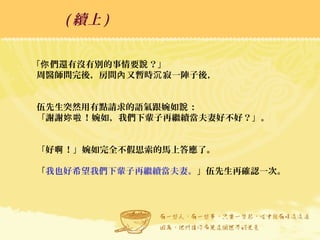 「 們還有沒有別的事情要 ？」你 說
周醫師問完後，房間 又暫時 寂一陣子後，內 沉
伍先生突然用有點請求的語氣跟婉如 ：說
「謝謝 ！婉如，我們下輩子再繼續當夫妻好不好？」。妳啦
「好 ！」婉如完全不假思索的馬上答應了。啊
「我也好希望我們下輩子再繼續當夫妻。」伍先生再確認一次。
( 續上 )
 