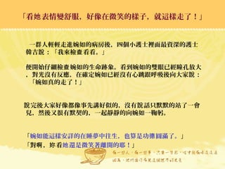 一群人輕輕走進婉如的病房後，四個小護士裡面最資深的護士
韓吉 ：「我來檢 看看。」說 查
便開始仔細檢 婉如的生命跡象。看到婉如的雙眼已經瞳孔放大查
，對光沒有反應，在確定婉如已經沒有心跳跟呼吸後向大家 ：說
「婉如真的走了！」
完後大家好像都像事先講好似的，沒有 話只默默的站了一會說 說
兒，然後又很有默契的，一起靜靜的向婉如一鞠躬。
「婉如能這樣安詳的在睡夢中往生，也算是功 圓滿了。德 」
「對 ， 看啊 妳 還是微笑著離開的耶！她 」
「看 表情變舒服，好像在微笑的樣子，就這樣走了！」她「看 表情變舒服，好像在微笑的樣子，就這樣走了！」她
 