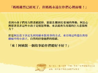 「媽媽雖然已經死了，但媽媽永遠在 們心裡面 ！」你 喔「媽媽雖然已經死了，但媽媽永遠在 們心裡面 ！」你 喔
看到小孩子們用力將畫紙揉掉、狠狠 擲到 桶的舉動，阿長心丟 垃圾
裡想著莫非這些小孩子是憤怒舉動，來表露喪失母親的巨大悲傷壓
力？
於是阿長當下決定先利用繪本 故事的方式，來引導這些還在喪母說
劇痛中的小孩子，自然的抒發他們的情緒。
「來！阿姨 一個故事給 們聽好不好？」說 你
 