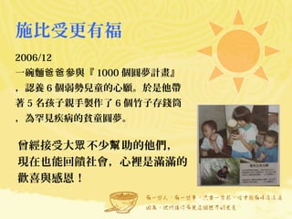 施比受更有福
2006/12
一碗麵 參與『爸爸 1000 個圓夢計畫』
，認養 6 個弱勢兒童的心願。於是他帶
著 5 名孩子親手製作了 6 個竹子存錢筒
，為罕見疾病的貧童圓夢。
曾經接受大 不少 助的他們，眾 幫
現在也能回饋社會，心裡是滿滿的
歡喜與感恩！
 