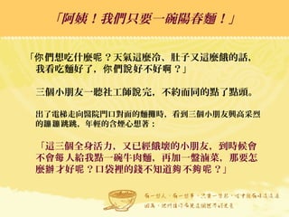 「 們想吃什麼 ？天氣這麼冷、肚子又這麼餓的話，你 呢
我看吃麵好了， 們 好不好 ？」你 說 啊
三個小朋友一聽社工師 完，不約而同的點了點頭。說
出了電梯走向醫院門口對面的麵攤時，看到三個小朋友興高采烈
的 跳跳，年輕的含煙心想著：蹦蹦
「這三個全身活力，又已經餓壞的小朋友，到時候會
不會 人給我點一碗牛肉麵，再加一盤滷菜，那要怎每
麼 才好 ？口袋裡的錢不知道 不 ？」辦 呢 夠 夠呢
「阿姨！我們只要一碗陽春麵！」「阿姨！我們只要一碗陽春麵！」
 