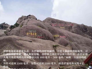 深呼吸能促進健康長壽。有控制的深呼吸練習，可使大腦儘快消除疲勞，可
以調節神經系統，使人輕鬆舒暢。深呼吸之所以有這樣大的作用，在於正常
人 次吸進與呼出的氣體量只有每 400 毫升— 500 毫升，而做一次最深的呼
吸，
男性可達到 3500 毫升，女性可達到 2500 毫升，相當於通常吸氣的 8 倍，
從而
 