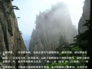 正確呼吸，一是要緩和吸，也就是要均 緩慢吸氣，儘量深吸，讓氣體能充勻
滿
肺泡；二是要用力吐，吐的乾淨，這樣才能將廢氣全部排出體外，保障交換的
氣體多一些。最科學的呼吸方法為：“ 吸——停（屏氣 10—20 秒鐘）——呼
”
的呼吸形式，可使副交感神經興奮性 強，也可使腸鳴次數 加，有利於消增 增
 