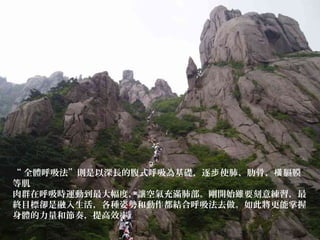 “ 全體呼吸法”則是以深長的腹式呼吸為基礎，逐 使肺、肋骨、 膈膜步 橫
等肌
肉群在呼吸時運動到最大幅度，讓空氣充滿肺部。剛開始雖要刻意練習，最
終目標卻是融入生活，各種姿勢和動作都結合呼吸法去做。如此將更能掌握
身體的力量和節奏，提高效率。
 