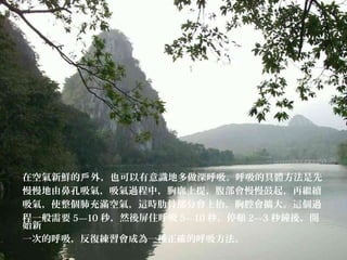 在空氣新鮮的 外，也可以有意識地多做深呼吸。呼吸的具體方法是先戶
慢慢地由鼻孔吸氣，吸氣過程中，胸廓上提，腹部會慢慢鼓起，再繼續
吸氣，使整個肺充滿空氣，這時肋骨部分會上抬，胸腔會擴大。這個過
程一般需要 5—10 秒，然後屏住呼吸 5—10 秒，停頓 2—3 秒鐘後，開
始新
一次的呼吸，反復練習會成為一種正確的呼吸方法。
 