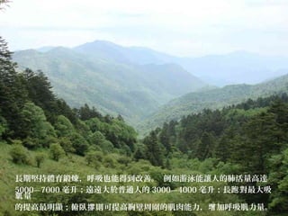 長期堅持體育鍛煉，呼吸也能得到改善。 例如游泳能讓人的肺活量高達
5000—7000 毫升；遠遠大於普通人的 3000—4000 毫升；長 對最大吸跑
量氧
的提高最明顯；俯臥 則可提高胸壁周圍的肌肉能力， 加呼吸肌力量。撐 增
 