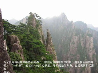 為了更好地發揮呼吸器官的潛力，應該有意識地加深呼吸，避免快而淺的呼
吸。 “一口氣” 能左右人的身心 態，呼吸就是生命力，也是更新和代謝狀
的
力量。
 