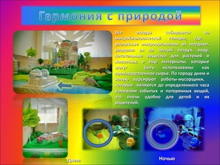 Все отходы собираются наВсе отходы собираются на
микробиологической станции, гдемикробиологической станции, где
различные микроорганизмы их поедают,различные микроорганизмы их поедают,
разделяя их на чистый воздух, воду,разделяя их на чистый воздух, воду,
питательные вещества для растений ипитательные вещества для растений и
животных, и еще материалы, которыеживотных, и еще материалы, которые
могут быть использованы какмогут быть использованы как
производственное сырье. По городу днем ипроизводственное сырье. По городу днем и
ночью курсируют роботы-мусорщики,ночью курсируют роботы-мусорщики,
которые являются до определенного часакоторые являются до определенного часа
камерами забытых и потерянных вещей,камерами забытых и потерянных вещей,
что очень удобно для детей и ихчто очень удобно для детей и их
родителей.родителей.
ДнемДнем НочьюНочью
 