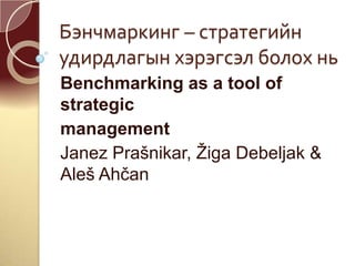 Бэнчмаркинг – стратегийн
удирдлагын хэрэгсэл болох нь
Benchmarking as a tool of
strategic
management
Janez Prašnikar, Žiga Debeljak &
Aleš Ahčan
 