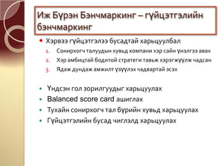  Хэрвээ гүйцэтгэлээ бусадтай харьцуулбал
1. Сонирхогч талуудын хувьд компани хэр сайн үнэлгээ авах
2. Хэр амбицтай бодитой стратеги тавьж хэрэгжүүлж чадсан
3. Ядаж дундаж амжилт үзүүлэх чадвартай эсэх
 Үндсэн гол зорилгуудыг харьцуулах
 Balanced score card ашиглах
 Тухайн сонирхогч тал бүрийн хувьд харьцуулах
 Гүйцэтгэлийн бусад чиглэлд харьцуулах
Иж Бүрэн Бэнчмаркинг – гүйцэтгэлийн
бэнчмаркинг
 
