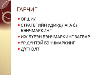 ГАРЧИГ
ОРШИЛ
СТРАТЕГИЙН УДИРДЛАГА ба
БЭНЧМАРКИНГ
ИЖ БҮРЭН БЭНЧМАРКИНГ ЗАГВАР
ҮР ДҮНТЭЙ БЭНЧМАРКИНГ
ДҮГНЭЛТ
 