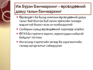  Өрсөлдөгч ба бусад компани өрсөлдөөний давуу
талыг бий болгож буй хүчин зүйлсийн талаарх
мэдлэгтэй болох гэсэн ач холбогдолтой
 Салбарын хувьд өрсөлдөөний тшүлхүүр х/зүйлс
 ӨТХЗ ба стратеги зорилт, зорилгуудын нийцтэй
байдлыг тогтоох
 Ингэснээр стратегийн загвар ба хэрэгжилтийн
талаар ш/гаргалтыг сайжруулах
Иж Бүрэн Бэнчмаркинг – өрсөлдөөний
давуу талын бэнчмаркинг
 