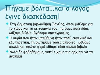 Πήγαμε βόλτα...και ο λόγος
έγινε διασκέδαση!
Στη Δημοτική βιβλιοθήκη Ξάνθης, όπου μάθαμε για
το χώρο και τη λειτουργία του, παίξαμε παιχνίδια,
ψάξαμε βιβλία, βγήκαμε φωτογραφίες
Η κυρία που ήταν υπεύθυνη ήταν πολύ ευγενική και
εξυπηρετική, τη ρωτήσαμε τόσες απορίες, μάθαμε
πολλά και πρώτη φορά είδαμε τόσο πολλά βιβλία
Αλλά δε φοβηθήκαμε, γιατί είχαμε πια αρχίσει να τα
αγαπάμε
 