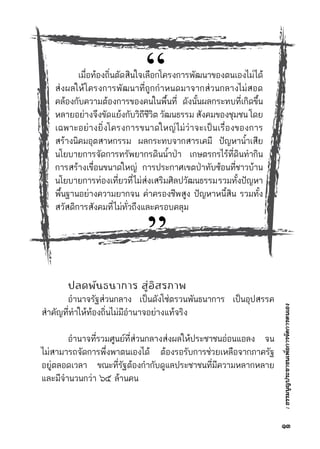 :ธรรมนูญประชาชนเพื่อการจัดการตนเอง
   
    เมื่อท้องถิ่นตัดสินใจเลือกโครงการพัฒนาของตนเองไม่ได้	
ส่งผลให้โครงการพัฒนาที่ถูกกำหนดมาจากส่วนกลางไม่สอด	
คล้องกับความต้องการของคนในพื้นที่ ดังนั้นผลกระทบที่เกิดขึ้น
หลายอย่างจึงขัดแย้งกับวิถีชีวิต วัฒนธรรม สังคมของชุมชน โดย	
เฉพาะอย่างยิ่งโครงการขนาดใหญ่ไม่ว่าจะเป็นเรื่องของการ	
สร้างนิคมอุตสาหกรรม ผลกระทบจากสารเคมี ปัญหาน้ำเสีย	
นโยบายการจัดการทรัพยากรดินน้ำป่า เกษตรกรไร้ที่ดินทำกิน	
การสร้างเขื่อนขนาดใหญ่ การประกาศเขตป่าทับซ้อนที่ชาวบ้าน	
นโยบายการท่องเที่ยวที่ไม่ส่งเสริมศิลปวัฒนธรรมรวมทั้งปัญหา	
พื้นฐานอย่างความยากจน ค่าครองชีพสูง ปัญหาหนี้สิน รวมทั้ง	
สวัสดิการสังคมที่ไม่ทั่วถึงและครอบคลุม
	 ปลดพันธนาการ สู่อิสรภาพ
	 อำนาจรัฐส่วนกลาง เป็นดังโซ่ตรวนพันธนาการ เป็นอุปสรรค	
สำคัญที่ทำให้ท้องถิ่นไม่มีอำนาจอย่างแท้จริง
	 อำนาจที่รวมศูนย์ที่ส่วนกลางส่งผลให้ประชาชนอ่อนแอลง จน	
ไม่สามารถจัดการพึ่งพาตนเองได้ ต้องรอรับการช่วยเหลือจากภาครัฐ	
อยู่ตลอดเวลา ขณะที่รัฐต้องกำกับดูแลประชาชนที่มีความหลากหลาย	
และมีจำนวนกว่า ๖๕ ล้านคน
“
”
๑๓
 