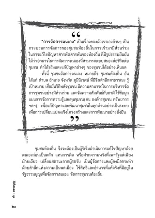 ทำ-ธรรมนูญ
	 ชุมชนท้องถิ่น จึงจะต้องเป็นผู้ริเริ่มดำเนินการแก้ไขปัญหาด้วย	
ตนเองก่อนเป็นหลัก แทนการคิด หรือฝากความหวังพึ่งพารัฐแต่เพียง	
ฝ่ายเดียว เปลี่ยนสถานะจากผู้รอรับ เป็นผู้จัดการและผู้ลงมือกระทำ	
ด้วยสำนึกแห่งความเป็นพลเมือง ใช้สิทธิและอำนาจที่แท้จริงที่มีอยู่ใน	
รัฐธรรมนูญเพื่อจัดการตนเอง จัดการชุมชนท้องถิ่น
	 “การจัดการตนเอง” เป็นเรื่องของตัวเราเองล้วนๆ เป็น	
กระบวนการจัดการของชุมชนท้องถิ่นในการเข้ามามีส่วนร่วม	
ในการแก้ไขปัญหาสารพัดสารพันของท้องถิ่นที่มีรูปธรรมยืนยัน	
ได้ว่าอำนาจในการจัดการตนเองนี้สามารถตอบสนองต่อชีวิตต่อ	
ชุมชน ทำได้จริงและแก้ปัญหาต่างๆ ของชุมชนได้อย่างเห็นผล
	 ทั้งนี้ ชุมชนจัดการตนเอง หมายถึง ชุมชนท้องถิ่น อัน	
ได้แก่ ตำบล อำเภอ จังหวัด ภูมินิเวศน์ ที่มีจิตสำนึกสาธารณะ รู้	
เป้าหมาย เชื่อมั่นวิถีพลังชุมชน มีความสามารถในการบริหารจัด	
การชุมชนอย่างมีส่วนร่วม และจัดความสัมพันธ์กับภาคี ใช้ข้อมูล	
แผนการจัดการความรู้และทุนชุมชน(คน     องค์กรชุมชน     ทรัพยากร	
ฯลฯ) เพื่อแก้ปัญหาและพัฒนาชุมชนในทุกด้านอย่างเป็นระบบ	
เพื่อการเปลี่ยนแปลงเชิงโครงสร้างและการพัฒนาอย่างยั่งยืน
“
”
๒๐
 
