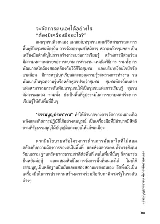 :ธรรมนูญประชาชนเพื่อการจัดการตนเอง
	 จะจัดการตนเองได้อย่างไร
	 “ต้องมีเครื่องมืออะไร?”
	 แผนชุมชนพึ่งตนเอง แผนแม่บทชุมชน แผนชีวิตสาธารณะ การ	
ฟื้นฟูชีวิตชุมชนท้องถิ่น      การจัดกองทุนสวัสดิการ      สภาองค์กรชุมฯลฯ    เป็น	
เครื่องมือสำคัญในการสร้างกระบวนการเรียนรู้ สร้างการมีส่วนร่วม	
มีความหลากหลายของกระบวนการทำงาน เทคนิควิธีการ รวมทั้งการ	
พัฒนากลไกต้องสอดคล้องกับวิถีชีวิตชุมชน และบริบทเงื่อนไขปัจจัย	
แวดล้อม   มีการสรุปบทเรียนและถอดความรู้ระหว่างการทำงาน  จน	
พัฒนาเป็นชุดความรู้หรือหลักสูตรประจำชุมชน ชุมชนท้องถิ่นหลาย	
แห่งสามารถยกระดับพัฒนาชุมชนให้เป็นชุมชนแห่งการเรียนรู้ ชุมชน	
จัดการตนเอง รวมทั้ง ยังเป็นพื้นที่รูปธรรมในการขยายผลสร้างการ	
เรียนรู้ให้กับพื้นที่อื่นๆ  
	 “ธรรมนูญประชาชน”  ทำให้อำนาจของการจัดการตนเองเกิด	
พลังและเกิดการปฏิบัติใช้อย่างสมบูรณ์ เป็นเครื่องมือที่มีอำนาจมีสิทธิ	
ตามที่รัฐธรรมนูญได้บัญญัติและมอบให้แก่พลเมือง
	 หากมีนโยบายหรือโครงการด้านการพัฒนาใดที่ไม่สอด	
คล้องกับความต้องการของคนในพื้นที่ และส่งผลกระทบทั้งทางสังคม	
วัฒนธรรม ฐานทรัพยากรธรรมชาติต่อพื้นที่ คนในพื้นที่นั้นๆ ก็สามารถ	
ยืนหยัดต่อสู้ และแสดงสิทธิในการจัดการพื้นที่ตนเองได้ โดยใช้	
ธรรมนูญเป็นหลักฐานยืนยันและแสดงสถานะของตนเอง อีกทั้งยังเป็น	
เครื่องมือในการประสานสร้างความร่วมมือกับภาคีภาครัฐในระดับ	
ต่างๆ
๒๑
 