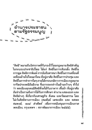 :ธรรมนูญประชาชนเพื่อการจัดการตนเอง
“สิทธิ”หมายถึงอิสรภาพที่รับรองไว้โดยกฎหมายสิทธิสำคัญ
ในระบอบประชาธิปไตย ได้แก่ สิทธิในการเลือกตั้ง สิทธิใน
การพูด สิทธิการพิมพ์ การนับถือศาสนา สิทธิในการเคลื่อนที่
เคลื่อนย้ายไปไหนมาไหน ที่อยู่อาศัย สิทธิในการประชุม และ
สิทธิในการทำการใดๆภายใต้กรอบกติกาการเมืองกฎหมาย
จารีตประเพณีอันดีงาม ซึ่งอาจจะกล่าวในด้านกว้างๆ ทั่วไป
ว่า พลเมืองทุกคนมีสิทธิที่จะได้รับอาหาร เสื้อผ้า ที่อยู่อาศัย
อันจำเป็นรวมถึงการได้รับการศึกษา ทำงาน แสดงออก และ
สิทธิต่างๆ ที่เกี่ยวกับเศรษฐกิจ สังคม และวัฒนธรรม โดย
ไม่เว้นสิทธิทางการเมือง (สมพันธ์ เตชะอธิก และ ทศพล
สมพงษ์, ๑๐๘ คำศัพท์ เพื่อการสนับสนุนการเมืองภาค
พลเมือง, กรุงเทพฯ : สภาพัฒนาการเมือง ๒๕๕๕)
๒๕
อำนาจประชาชน
ตามรัฐธรรมนูญ
 