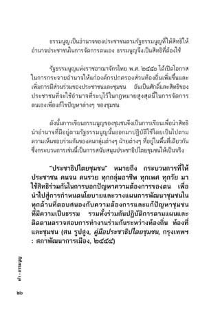 ทำ-ธรรมนูญ
	 ธรรมนูญเป็นอำนาจของประชาชนตามรัฐธรรมนูญที่ให้สิทธิให้	
อำนาจประชาชนในการจัดการตนเอง ธรรมนูญจึงเป็นสิทธิที่ต้องใช้
	 รัฐธรรมนูญแห่งราชอาณาจักรไทย พ.ศ. ๒๕๕๐ ได้เปิดโอกาส	
ในการกระจายอำนาจให้แก่องค์กรปกครองส่วนท้องถิ่นเพิ่มขึ้นและ	
เพิ่มการมีส่วนร่วมของประชาชนและชุมชน อันเป็นศักดิ์และสิทธิของ	
ประชาชนที่จะใช้อำนาจที่ระบุไว้ในกฎหมายสูงสุดนี้ในการจัดการ	
ตนเองเพื่อแก้ไขปัญหาต่างๆ ของชุมชน
	 ดังนั้นการเขียนธรรมนูญของชุมชนจึงเป็นการเขียนเพื่อนำสิทธิ	
นำอำนาจที่มีอยู่ตามรัฐธรรมนูญนั้นออกมาปฏิบัติใช้โดยเป็นไปตาม	
ความเห็นชอบร่วมกันของคนกลุ่มต่างๆ ฝ่ายต่างๆ ที่อยู่ในพื้นที่เดียวกัน	
ซึ่งกระบวนการเช่นนี้เป็นการสนับสนุนประชาธิปไตยชุมชนให้เป็นจริง
	 “ประชาธิปไตยชุมชน” หมายถึง กระบวนการที่ให้
ประชาชน คนจน คนรวย ทุกกลุ่มอาชีพ ทุกเพศ ทุกวัย มา
ใช้สิทธิร่วมกันในการบอกปัญหาความต้องการของตน เพื่อ
นำไปสู่การกำหนดนโยบายและวางแผนการพัฒนาชุมชนใน
ทุกด้านที่ตอบสนองกับความต้องการและแก้ปัญหาชุมชน
ที่มีความเป็นธรรม รวมทั้งร่วมกันปฏิบัติการตามแผนและ
ติดตามตรวจสอบการทำงานร่วมกันระหว่างท้องถิ่น ท้องที่
และชุมชน (สน รูปสูง, คู่มือประชาธิปไตยชุมชน, กรุงเทพฯ
: สภาพัฒนาการเมือง, ๒๕๕๔)
๒๖
 