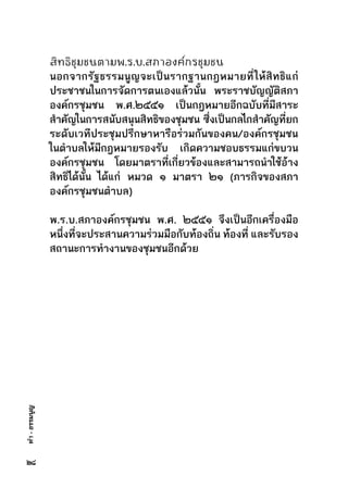 ทำ-ธรรมนูญ
สิทธิชุมชนตามพ.ร.บ.สภาองค์กรชุมชน
นอกจากรัฐธรรมนูญจะเป็นรากฐานกฎหมายที่ให้สิทธิแก่
ประชาชนในการจัดการตนเองแล้วนั้น พระราชบัญญัติสภา
องค์กรชุมชน พ.ศ.๒๕๕๑ เป็นกฎหมายอีกฉบับที่มีสาระ
สำคัญในการสนับสนุนสิทธิของชุมชน     ซึ่งเป็นกลไกสำคัญที่ยก
ระดับเวทีประชุมปรึกษาหารือร่วมกันของคน/องค์กรชุมชน
ในตำบลให้มีกฎหมายรองรับ เกิดความชอบธรรมแก่ขบวน
องค์กรชุมชน โดยมาตราที่เกี่ยวข้องและสามารถนำใช้อ้าง
สิทธิได้นั้น ได้แก่ หมวด ๑ มาตรา ๒๑ (ภารกิจของสภา
องค์กรชุมชนตำบล)
พ.ร.บ.สภาองค์กรชุมชน พ.ศ. ๒๕๕๑ จึงเป็นอีกเครื่องมือ
หนึ่งที่จะประสานความร่วมมือกับท้องถิ่น ท้องที่ และรับรอง
สถานะการทำงานของชุมชนอีกด้วย
๒๘
 