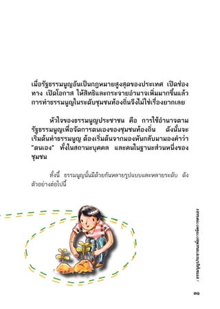 :ธรรมนูญประชาชนเพื่อการจัดการตนเอง
	
เมื่อรัฐธรรมนูญอันเป็นกฎหมายสูงสุดของประเทศ เปิดช่อง
ทาง เปิดโอกาส ให้สิทธิและกระจายอำนาจเพิ่มมากขึ้นแล้ว
การทำธรรมนูญในระดับชุมชนท้องถิ่นจึงไม่ใช่เรื่องยากเลย
	 หัวใจของธรรมนูญประชาชน คือ การใช้อำนาจตาม
รัฐธรรมนูญเพื่อจัดการตนเองของชุมชนท้องถิ่น ดังนั้นจะ
เริ่มต้นทำธรรมนูญ ต้องเริ่มต้นจากมองหันกลับมามองคำว่า
“ตนเอง” ทั้งในสถานะบุคคล และคนในฐานะส่วนหนึ่งของ
ชุมชน
	 ทั้งนี้ ธรรมนูญนั้นมีด้วยกันหลายรูปแบบและหลายระดับ ดัง	
ตัวอย่างต่อไปนี้
๓๑
 