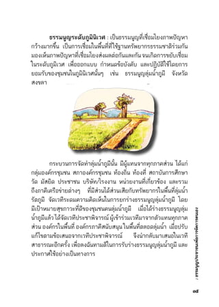 :ธรรมนูญประชาชนเพื่อการจัดการตนเอง
	 ธรรมนูญระดับภูมินิเวศ : เป็นธรรมนูญที่เชื่อมโยงภาพปัญหา	
กว้างมากขึ้น เป็นการเชื่อมในพื้นที่ที่ใช้ฐานทรัพยากรธรรมชาติร่วมกัน	
มองเห็นภาพปัญหาที่เชื่อมโยงส่งผลต่อกันและกันจนเกิดการขยับเชื่อม	
ในระดับภูมิเวศ เพื่อออกแบบ กำหนดข้อบังคับ และปฏิบัติใช้โดยการ	
ยอมรับของชุมชนในภูมินิเวศนั้นๆ เช่น ธรรมนูญลุ่มน้ำภูมี จังหวัด	
สงขลา
	 กระบวนการจัดทำลุ่มน้ำภูมีนั้น มีผู้แทนจากทุกภาคส่วน ได้แก่	
กลุ่มองค์กรชุมชน สภาองค์กรชุมชน ท้องถิ่น ท้องที่ สถาบันการศึกษา	
วัด มัสยิด ประชาชน บริษัท/โรงงาน หน่วยงานที่เกี่ยวข้อง และรวม	
ถึงภาคีเครือข่ายต่างๆ ที่มีส่วนได้ส่วนเสียกับทรัพยากรในพื้นที่ลุ่มน้ำ	
รัตภูมี จัดเวทีระดมความคิดเห็นในการยกร่างธรรมนูญลุ่มน้ำภูมี โดย	
มีเป้าหมายสุขภาวะที่ดีของชุมชนคนลุ่มน้ำภูมี  เมื่อได้ร่างธรรมนูญลุ่ม	
น้ำภูมีแล้วได้จัดเวทีประชาพิจารณ์ผู้เข้าร่วมเวทีมาจากตัวแทนทุกภาค	
ส่วน องค์กรในพื้นที่ องค์กรภาคีสนับสนุน ในพื้นที่ตลอดลุ่มน้ำ  เมื่อปรับ	
แก้ไขตามข้อเสนอจากเวทีประชาพิจารณ์ จึงนำกลับมาเสนอในเวที	
สาธารณะอีกครั้ง เพื่อลงฉันทามติในการรับร่างธรรมนูญลุ่มน้ำภูมี และ	
ประกาศใช้อย่างเป็นทางการ
๓๕
 