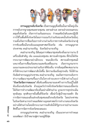 ทำ-ธรรมนูญ
๓๖
	 ธรรมนูญระดับจังหวัด:เป็นธรรมนูญที่เคลื่อนในภาพใหญ่เป็น	
การขยับจากฐานชุมชนหลายชุมชน หลายตำบล หลายอำเภอจนครอบ	
คลุมทั้งจังหวัด เกิดการร่วมกันออกแบบ กำหนดข้อบังคับและปฏิบัติ	
การใช้ในพื้นที่ทั้งจังหวัดโดยการยอมรับร่วมกันของคนในจังหวัดนั้นๆ	
รวมทั้งเกิดการเชื่อมร้อยการทำงานร่วมกับราชการส่วนจังหวัดนำมาสู่	
การขับเคลื่อนในระดับแผนยุทธศาสตร์จังหวัด เช่น ธรรมนูญภาค	
ประชาชน ฅนอำนาจเจริญ  จังหวัดอำนาจเจริญ
	 คนอำนาจเจริญ มีต้นทุนการพัฒนาชุมชนท้องถิ่นมายาวนาน มี	
เครื่องมือสำคัญ เช่น แผนแม่บทชุมชน สภาองค์กรชุมชน ที่ช่วยให้เกิด	
กระบวนการพัฒนาอย่างมีระบบ ขณะเดียวกัน สภาองค์กรชุมชนมี	
บทบาทในการเชื่อมร้อยขบวนและขับเคลื่อนงาน เกิดการบูรณาการ	
แผนงานและงบประมาณร่วมกับภาคีท้องถิ่น จากต้นทุนที่สะสมมานาน	
ทำให้กระบวนการพัฒนาเติบโตขึ้น มีความเข้มแข็งทุกระดับ จึงได้ร่วม	
กันจัดทำธรรมนูญประชาชน ฅนอำนาจเจริญ  จนเกิดการยกระดับการ	
ทำงานพัฒนาชุมชนขึ้นมาเป็นโครงข่ายและการมีส่วนร่วมในรูป
“จังหวัดจัดการตนเอง”เพื่อขับเคลื่อนขยายผลสร้างการเรียนรู้ในมิติ	
ท้องถิ่นระดับจังหวัด ด้วยมุ่งหวังว่ากลไกจังหวัดจัดการตนเองนี้จะก่อ	
ให้เกิดการทำงานพัฒนาท้องถิ่นอย่างมีส่วนร่วม บูรณาการทุกประเด็น	
ทุกต้นทุน ทุกศักยภาพในพื้นที่จังหวัด เพื่อนำไปสู่เป้าหมายหลัก คือ	
การจัดการตนเองตั้งแต่ระดับชุมชนจนถึงระดับจังหวัด โดยประชาชน	
ในจังหวัดสามารถกำหนดทิศทางยุทธศาสตร์การทำงานของจังหวัด	
อย่างมีส่วนร่วมโดยมีกระบวนการผลักดันให้รัฐกระจายอำนาจและ	
สิทธิในการจัดการจังหวัดของตนเอง
	 ธรรมนูญประชาชน ฅนอำนาจเจริญ เป็นแนวทางการกำหนด	
แผนพัฒนา มีเป้าหมายสู่ความอยู่ดีมีสุข
 