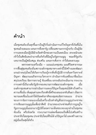 คำนำ
เมื่อชุมชนท้องถิ่นลุกขึ้นมาเป็นผู้ริเริ่มดำเนินการแก้ไขปัญหาที่เกิดขึ้นใน
ชุมชนด้วยตนเอง แทนการพึ่งพารัฐ เปลี่ยนสถานะจากผู้รอรับ เป็นผู้จัด	
การและลงมือปฏิบัติด้วยจิตสำนึกของความเป็นพลเมือง ตระหนักและ	
เข้าใจในสิทธิและอำนาจที่แท้จริงที่มีอยู่ในรัฐธรรมนูญ  ขณะที่รัฐปรับ	
บทบาทเป็นผู้สนับสนุน ส่งเสริม แทนการสั่งการ ทำให้และควบคุม
	 หลากหลายเครื่องมือ -- แผนแม่บทชุมชน แผนชีวิตสาธารณะ	
การฟื้นฟูชุมชนท้องถิ่นสภาองค์กรชุมชนฯลฯ  เหล่านี้ได้สร้างและพัฒนา	
แกนนำคนรุ่นใหม่ให้เกิดการเรียนรู้จากสิ่งที่ปฏิบัติ  การค้นหาวิเคราะห์	
ปัญหา  พัฒนาแผนกิจกรรม/โครงการ ดำเนินการขับเคลื่อน/เชื่อมโยง
สรุปบทเรียน จัดการความรู้ ขับเคลื่อน ยกระดับประเด็นงาน กระบวน	
การเหล่านี้เป็นวงล้อวัฏจักรของขบวนการพัฒนาองค์กรชุมชน เมื่อ	
องค์กรชุมชนสามารถดำเนินการและแก้ปัญหาในชุมชนได้สำเร็จสร้าง	
ความเชื่อมั่น เห็นคุณค่าและเรียกศักดิ์ศรีของตนเองกลับคืนมา เกิดการ	
ขยายผลเชื่อมโยงทำให้เกิดพลังภาคีของชุมชนจัดการตนเอง อำนาจ	
ของการจัดการตนเองนั้นมีเครื่องมือสำคัญคือธรรมนูญประชาชน  	
การเขียนธรรมนูญนั้นเพื่อนำสิทธิ อำนาจของประชาชนที่ปรากฎอยู่ใน	
รัฐธรรมนูญนั้นออกมาปฏิบัติโดยความเห็นชอบของทุกฝ่ายในชุมชน	
ท้องถิ่น หรือจังหวัด กระบวนการแต่ละขั้นตอนเป็นสิ่งไปเสริมสร้าง	
ประชาธิปไตยชุมชน ประชาธิปไตยที่กินได้ แก้ปัญหาได้ และสร้างความ	
อยู่เย็นเป็นสุขได้จริง
 