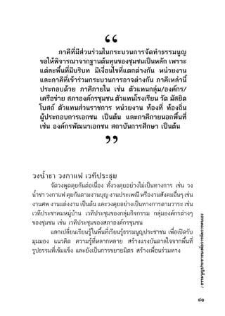 :ธรรมนูญประชาชนเพื่อการจัดการตนเอง
วงน้ำชา วงกาแฟ เวทีประชุม
	 จัดวงพูดคุยกันต่อเนื่อง ทั้งวงคุยอย่างไม่เป็นทางการ เช่น วง	
น้ำชาวงกาแฟคุยกันตามงานบุญงานประเพณีหรืองานสังคมอื่นๆเช่น	
งานศพ งานแต่งงาน เป็นต้น และวงคุยอย่างเป็นทางการตามวาระ เช่น	
เวทีประชาคมหมู่บ้าน เวทีประชุมของกลุ่มกิจกรรม กลุ่มองค์กรต่างๆ	
ของชุมชน เช่น เวทีประชุมของสภาองค์กรชุมชน
	 แลกเปลี่ยนเรียนรู้ในพื้นที่เรียนรู้ธรรมนูญประชาชน     เพื่อเปิดรับ	
มุมมอง แนวคิด ความรู้ที่หลากหลาย สร้างแรงบันดาลใจจากพื้นที่	
รูปธรรมที่เข้มแข็ง และยังเป็นการขยายมิตร สร้างเพื่อนร่วมทาง
	 ภาคีที่มีส่วนร่วมในกระบวนการจัดทำธรรมนูญ
ขอให้พิจารณาจากฐานต้นทุนของชุมชนเป็นหลัก    เพราะ
แต่ละพื้นที่มีบริบท มีเงื่อนไขที่แตกต่างกัน หน่วยงาน
และภาคีที่เข้าร่วมกระบวนการอาจต่างกัน ภาคีเหล่านี้
ประกอบด้วย ภาคีภายใน เช่น ตัวแทนกลุ่ม/องค์กร/
เครือข่าย    สภาองค์กรชุมชน   ตัวแทนโรงเรียน    วัด    มัสยิด
โบสถ์ ตัวแทนส่วนราชการ หน่วยงาน ท้องที่ ท้องถิ่น
ผู้ประกอบการเอกชน เป็นต้น และภาคีภายนอกพื้นที่
เช่น องค์กรพัฒนาเอกชน สถาบันการศึกษา เป็นต้น
“
”
๔๑
 