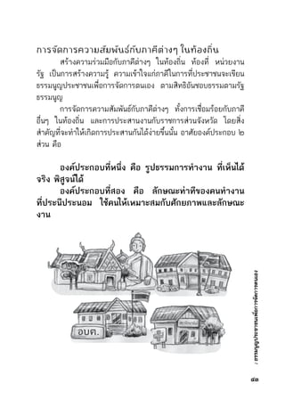:ธรรมนูญประชาชนเพื่อการจัดการตนเอง
การจัดการความสัมพันธ์กับภาคีต่างๆ ในท้องถิ่น
	 สร้างความร่วมมือกับภาคีต่างๆ ในท้องถิ่น ท้องที่ หน่วยงาน	
รัฐ เป็นการสร้างความรู้ ความเข้าใจแก่ภาคีในการที่ประชาชนจะเขียน	
ธรรมนูญประชาชนเพื่อการจัดการตนเอง ตามสิทธิอันชอบธรรมตามรัฐ	
ธรรมนูญ
	 การจัดการความสัมพันธ์กับภาคีต่างๆ ทั้งการเชื่อมร้อยกับภาคี	
อื่นๆ ในท้องถิ่น และการประสานงานกับราชการส่วนจังหวัด โดยสิ่ง	
สำคัญที่จะทำให้เกิดการประสานกันได้ง่ายขึ้นนั้น อาศัยองค์ประกอบ ๒	
ส่วน คือ
	 องค์ประกอบที่หนึ่ง คือ รูปธรรมการทำงาน ที่เห็นได้
จริง พิสูจน์ได้
	 องค์ประกอบที่สอง คือ ลักษณะท่าทีของคนทำงาน
ที่ประนีประนอม ใช้คนให้เหมาะสมกับศักยภาพและลักษณะ
งาน
๔๓
 