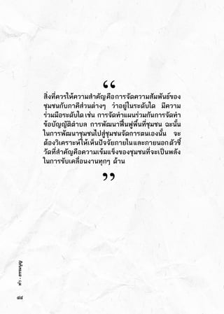 ทำ-ธรรมนูญ
สิ่งที่ควรให้ความสำคัญคือการจัดความสัมพันธ์ของ
ชุมชนกับภาคีส่วนต่างๆ ว่าอยู่ในระดับใด มีความ
ร่วมมือระดับใด   เช่น      การจัดทำแผนร่วมกันการจัดทำ
ข้อบัญญัติตำบล การพัฒนาฟื้นฟูพื้นที่ชุมชน ฉะนั้น
ในการพัฒนาชุมชนไปสู่ชุมชนจัดการตนเองนั้น จะ
ต้องวิเคราะห์ให้เห็นปัจจัยภายในและภายนอกตัวชี้
วัดที่สำคัญคือความเข้มแข็งของชุมชนที่จะเป็นพลัง
ในการขับเคลื่อนงานทุกๆ ด้าน
“
”
๔๔
 