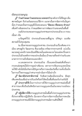 :ธรรมนูญประชาชนเพื่อการจัดการตนเอง
เขียนธรรมนูญ
	 ร่วมกำหนดร่วมออกแบบและยกร่างหลังจากได้ข้อมูลเห็น	
สภาพปัญหา     จึงร่วมกันออกแบบวิธีการ      แนวทางในการจัดการกับปัญหา	
นั้นๆ กำหนดเป็นธรรมนูญที่เป็นของตนเอง “คิดเอง เขียนเอง ทำเอง”
เพื่อสร้างข้อตกลงร่วม กำหนดทิศทางการพัฒนาร่วมของคนในพื้นที่
	 องค์ประกอบของธรรมนูญประชาชนควรประกอบด้วย    ๓    กรอบ	
เนื้อหา คือ
	 ๑.ข้อมูลทั่วไป ประกอบด้วยหมวดพื้นฐาน ปรัชญา แนวคิด
สภาพทั่วไปของชุมชน
	 ๒.เนื้อหาของธรรมนูญประชาชน  ประกอบด้วยเรื่องสังคมการ	
เมือง เศรษฐกิจ วัฒนธรรม สิ่งแวดล้อม ทรัพยากรธรรมชาติ  แบ่งเป็น	
หมวดหมู่ และมีรายละเอียดที่ชัดเจนในแต่ละหมวด โดยแต่ละเรื่องควร	
ประกอบไปด้วยหลักการของประเด็นนั้นๆเป้าหมายที่จะทำร่วมกันและ	
มาตราการรวมถึงข้อตกลงและกติกา
	 ๓.บทเฉพาะกาล ประกอบด้วย เรื่องบทลงโทษต่อสิ่งที่จะมา	
กระทบต่อชุมชนให้ปรากฎอย่างชัดเจน เพราะการเขียนระบุบทลงโทษ	
จะใช้อ้างอิงได้เมื่อเกิดกรณีปัญหาหรือการละเมิดเกิดขึ้นรวมทั้งเงื่อนไข	
ในการแก้ไขธรรมนูญว่าสามารถดำเนินการได้อย่างไร
	 จัดเวทีประชาพิจารณ์ รับฟังความคิดเห็นรอบด้าน ฟังทุก	
เสียงสะท้อนเพื่อนำมาปรับแก้หรือทำให้คนในพื้นที่ยอมรับร่วมกันได้
	 ประกาศใช้เป็นการประกาศใช้ธรรมนูญประชาชนต่อพื้นที่	
สาธารณะเพื่อยืนยันสิทธิตามธรรมนูญและยืนยันเจตนารมณ์ของ	
ประชาชน
	 ปฏิบัติการใช้ธรรมนูญประชาชนในพื้นที่  นำธรรมนูญประชาชน	
ที่ประกาศใช้มาปฏิบัติจริง มีมาตรการในการจัดการเมื่อเกิดการละเมิด	
ธรรมนูญประชาชนเพื่อให้ธรรมนูญประชาชนมีความศักดิ์สิทธิ์
๔๕
 