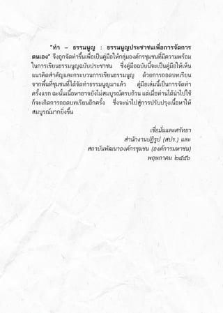 “ทำ – ธรรมนูญ : ธรรมนูญประชาชนเพื่อการจัดการ
ตนเอง”     จึงถูกจัดทำขึ้นเพื่อเป็นคู่มือให้กลุ่มองค์กรชุมชนที่มีความพร้อม	
ในการเขียนธรรมนูญฉบับประชาชน ซึ่งคู่มือฉบับนี้จะเป็นคู่มือให้เห็น	
แนวคิดสำคัญและกระบวนการเขียนธรรมนูญ ด้วยการถอดบทเรียน	
จากพื้นที่ชุมชนที่ได้จัดทำธรรมนูญมาแล้ว   คู่มือเล่มนี้เป็นการจัดทำ	
ครั้งแรก ฉะนั้นเนื้อหาอาจยังไม่สมบูรณ์ครบถ้วน แต่เมื่อท่านได้นำไปใช้	
ก็จะเกิดการถอดบทเรียนอีกครั้ง ซึ่งจะนำไปสู่การปรับปรุงเนื้อหาให้	
สมบูรณ์มากยิ่งขึ้น
	 	 	 	 	 	 เชื่อมั่นและศรัทธา
					 สำนักงานปฏิรูป (สปร.) และ
			 สถาบันพัฒนาองค์กรชุมชน (องค์การมหาชน)
						 พฤษภาคม ๒๕๕๖
 
