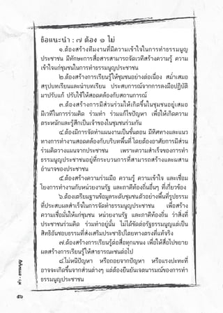 ทำ-ธรรมนูญ
ข้อแนะนำ : ๗ ต้อง ๑ ไม่
	 ๑.ต้องสร้างทีมงานที่มีความเข้าใจในการทำธรรมนูญ	
ประชาชน มีทักษะการสื่อสารสามารถจัดเวทีสร้างความรู้ ความ	
เข้าใจแก่ชุมชนในการทำธรรมนูญประชาชน
	 ๒.ต้องสร้างการเรียนรู้ให้ชุมชนอย่างต่อเนื่อง สม่ำเสมอ	
สรุปบทเรียนและนำบทเรียน ประสบการณ์จากการลงมือปฏิบัติ	
มาปรับแก้ ปรับใช้ให้สอดคล้องกับสถานการณ์
	 ๓.ต้องสร้างการมีส่วนร่วมให้เกิดขึ้นในชุมชนอยู่เสมอ	
มีเวทีในการร่วมคิด ร่วมทำ ร่วมแก้ไขปัญหา เพื่อให้เกิดความ	
ตระหนักและรู้สึกเป็นเจ้าของในชุมชนร่วมกัน
	 ๔.ต้องมีการจัดทำแผนงานเป็นขั้นตอน มีทิศทางและแนว	
ทางการทำงานสอดคล้องกับบริบทพื้นที่ โดยต้องอาศัยการมีส่วน	
ร่วมคิดวางแผนจากประชาชน เพราะความสำเร็จของการทำ	
ธรรมนูญประชาชนอยู่ที่กระบวนการที่สามารถสร้างและผสาน	
อำนาจของประชาชน
	 ๕.ต้องสร้างความร่วมมือ ความรู้ ความเข้าใจ และเชื่อม	
โยงการทำงานกับหน่วยงานรัฐ และภาคีท้องถิ่นอื่นๆ ที่เกี่ยวข้อง
	 ๖.ต้องเตรียมฐานข้อมูลระดับชุมชนตัวอย่างพื้นที่รูปธรรม	
ที่ประสบผลสำเร็จในการจัดทำธรรมนูญประชาชน เพื่อสร้าง	
ความเชื่อมั่นให้แก่ชุมชน หน่วยงานรัฐ และภาคีท้องถิ่น ว่าสิ่งที่	
ประชาชนร่วมคิด ร่วมทำอยู่นั้น ไม่ได้ขัดต่อรัฐธรรมนูญแต่เป็น	
สิทธิอันชอบธรรมที่ส่งเสริมประชาธิปไตยทางตรงที่แท้จริง
	 ๗.ต้องสร้างการเรียนรู้ต่อสื่อทุกแขนง เพื่อให้สื่อไปขยาย	
ผลสร้างการเรียนรู้ให้สาธารณะชนต่อไป
	 ๘.ไม่หนีปัญหา หรือถอยจากปัญหา หรือแรงปะทะที่	
อาจจะเกิดขึ้นจากส่วนต่างๆ แต่ต้องยืนยันเจตนารมณ์ของการทำ	
ธรรมนูญประชาชน
๕๖
 