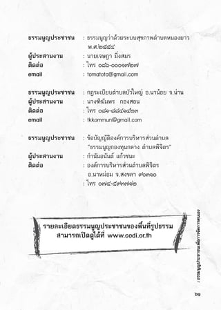 :ธรรมนูญประชาชนเพื่อการจัดการตนเอง
ธรรมนูญประชาชน	 : ธรรมนูญว่าด้วยระบบสุขภาพตำบลหนองยาว
	 	 	   พ.ศ.๒๕๕๔
ผู้ประสานงาน		 : นายเจษฎา มิ่งสมร
ติดต่อ		 	 : โทร ๐๘๖-๐๐๐๑๗๒๗
email 		 	 : tomatota@gmail.com
ธรรมนูญประชาชน	 : กฎระเบียบตำบลบัวใหญ่ อ.นาน้อย จ.น่าน
ผู้ประสานงาน		 : นางฑิฆัมพร  กองสอน  
ติดต่อ		 	 : โทร ๐๘๑-๘๘๔๑๔๒๓
email 		 	 : tkkommun@gmail.com
ธรรมนูญประชาชน	 : ข้อบัญญัติองค์การบริหารส่วนตำบล  
	 	 	   “ธรรมนูญกองทุนกลาง ตำบลพิจิตร”
ผู้ประสานงาน		 : กำนันอนันต์ แก้วชนะ
ติดต่อ		 	 : องค์การบริหารส่วนตำบลพิจิตร
	 	 	   อ.นาหม่อม จ.สงขลา ๙๐๓๑๐
	 	 	 : โทร ๐๗๔-๕๙๓๗๑๒
  
๖๑
รายละเอียดธรรมนูญประชาชนของพื้นที่รูปธรรม
     สามารถเปิดดูได้ที่ www.codi.or.th
:ธรรมนูญประชาชนเพื่อการจัดการตนเอง
 